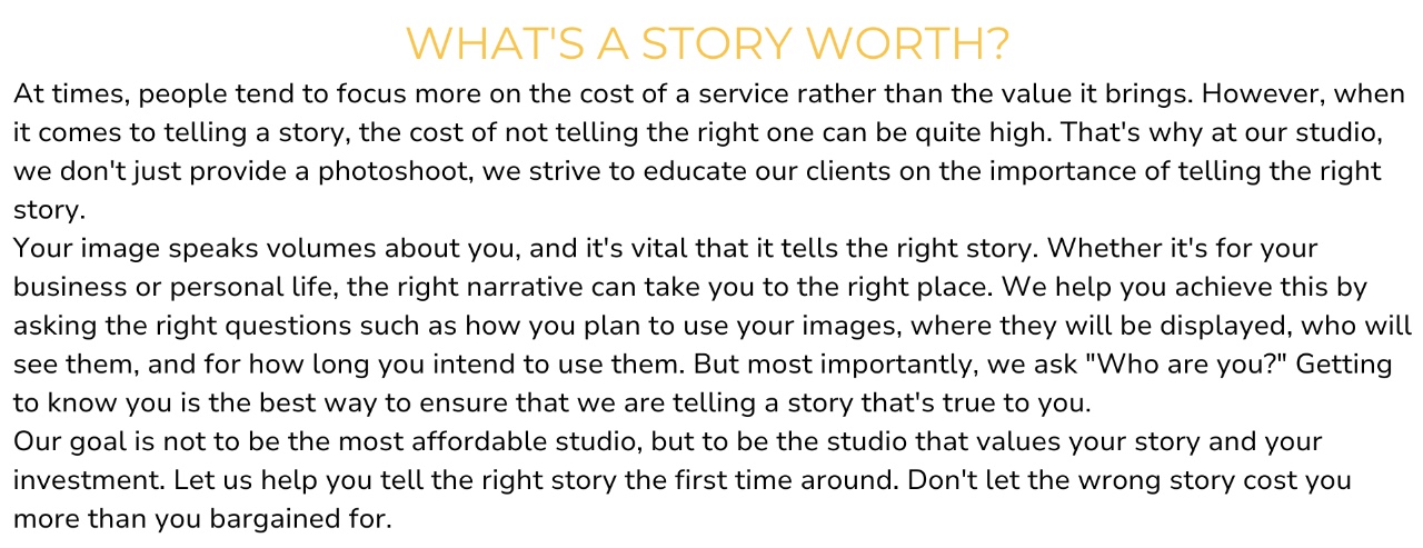 At times, people tend to focus more on the cost of a service rather than the value it brings. However, when it comes to telling a story, the cost of not telling the right one can be quite high. That's why at our studio, we don't just provide a photoshoot, we strive to educate our clients on the importance of telling the right story. Your image speaks volumes about you, and it's vital that it tells the right story. Whether it's for your business or personal life, the right narrative can take you to the right place. We help you achieve this by asking the right questions such as how you plan to use your images, where they will be displayed, who will see them, and for how long you intend to use them. But most importantly, we ask "Who are you?" Getting to know you is the best way to ensure that we are telling a story that's true to you. Our goal is not to be the most affordable studio, but to be the studio that values your story and your investment. Let us help you tell the right story the first time around. Don't let the wrong story cost you more than you bargained for.