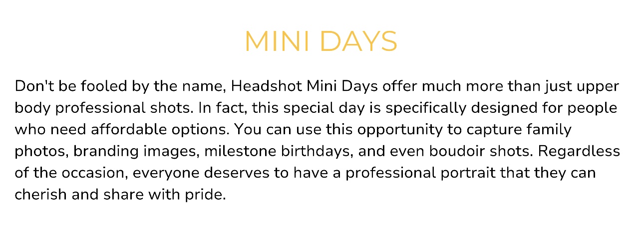 Don't be fooled by the name, Headshot Mini Days offer much more than just upper body professional shots. In fact, this special day is specifically designed for people who need affordable options. You can use this opportunity to capture family photos, branding images, milestone birthdays, and even boudoir shots. Regardless of the occasion, everyone deserves to have a professional portrait that they can cherish and share with pride.